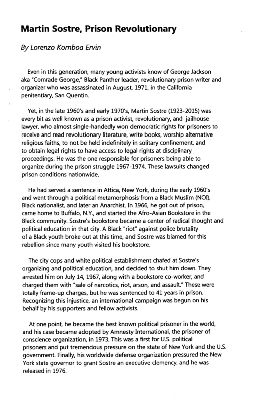 Martin Sostre, Prison Revolutionary  By Lorenzo Komboa Ervin  Even in this generation, many young activsts know of George Jackson aka “Comrade George,” Black Panther leader, revolutionary prison writer and organizer who was assassinated in August, 1971, in the California penitentiary, San Quer  Yet,in the late 1960s and early 1970’s, Martin Sostre (1923-2015) was every bit as well known as a prison activist, revolutionary, and jailhouse lawyer, who almost single-handedly won democratic rightsfor prisoners to eceive and read revolutionary iterature, write books, worship altemative: religious faths, to not be held indefinitely i solitary confinement, and  to obtain legal rights to have access to legal rights at disciplinary proceedings. He was the one responsible for prisoners being able to organize during the prison struggle 1967-1974, These lawsuits changed prison conditions nationwide.  He had served a sentence in Atica, New York, during the early 1960’s and went through a poltcal metamorphosis from a Black Muslim (NOD. Black natonalis, and later an Anarchit In 1966, he got out of prison,  came home to Buffalo, N.Y. and started the Afro-Asian Bookstore in the Black community. Sostre’s bookstore became  center of radical thought and poliica education in that city. A Black “iot” against police brutalty  of 2 Black youth broke out a this time, and Sostre was blamed for this rebellon since many youth visited his bookstore.  The city cops and white political establishment chafed at Sostre’s organizing and political education, and decided to shut him down. They amested him on July 14, 1967, along with a bookstore co-worker, and charged them with “sale of narcotics iot, arson, and assault” These were totaly frame-up charges, but he was sentenced to 41 years in prison. Recognizing this injustice, an international campaign was begun on his behalf by his supporters and fellow actvists.  At one point, he became the best known political prisoner in the world, and his case becare adopted by Amnesty Intemational, the prisoner of conscience organization in 1973 This was a fist for US. politica  prisoners and put tremendous pressure on the state of New York and the US. ‘goverment.Finaly his worldwide defense organization pressured the New York state governor to grant Sostre an executive clemency, and he was released in 1976, 